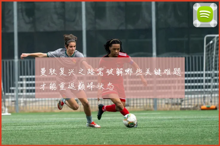 曼联复兴之路需破解哪些关键难题才能重返巅峰状态