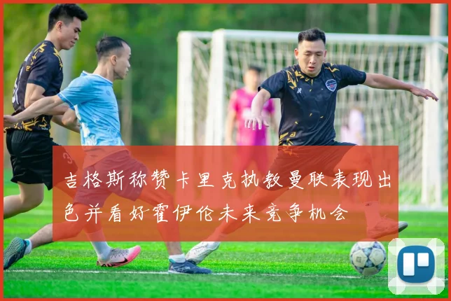 吉格斯称赞卡里克执教曼联表现出色并看好霍伊伦未来竞争机会