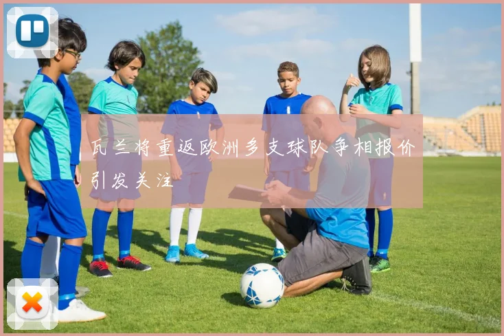 瓦兰将重返欧洲多支球队争相报价引发关注