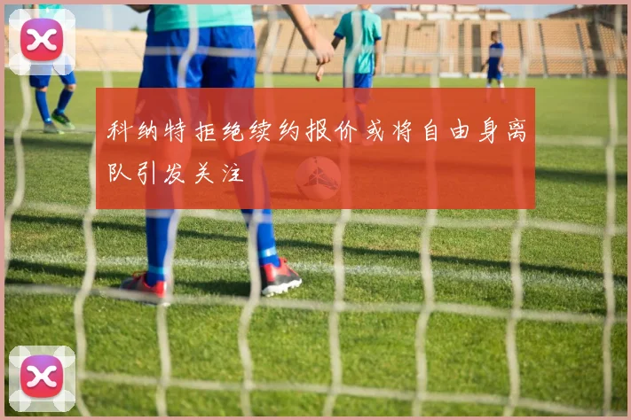 科纳特拒绝续约报价或将自由身离队引发关注