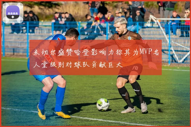 米切尔盛赞哈登影响力称其为MVP名人堂级别对球队贡献巨大