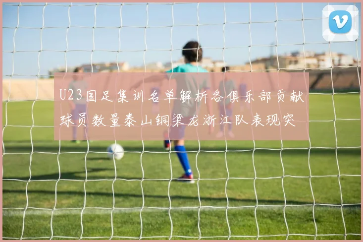 U23国足集训名单解析各俱乐部贡献球员数量泰山铜梁龙浙江队表现突出