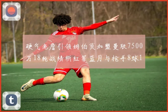 硬气老詹引领姆伯莫加盟曼联7500万18轮战绩斩红军蓝月与枪手8球1助