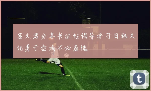 吕文君分享书法帖倡导学习日韩文化勇于尝试不必羞愧