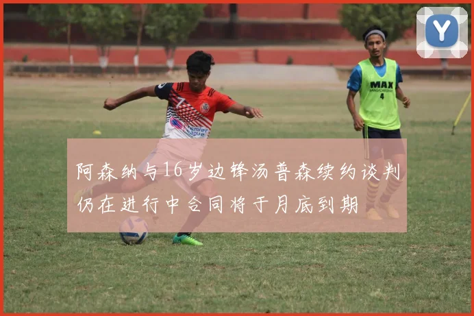 阿森纳与16岁边锋汤普森续约谈判仍在进行中合同将于月底到期